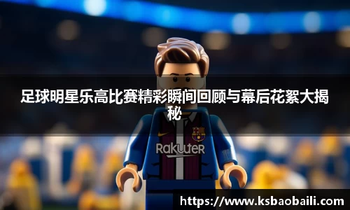 足球明星乐高比赛精彩瞬间回顾与幕后花絮大揭秘