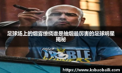 足球场上的烟雾缭绕谁是抽烟最厉害的足球明星揭秘