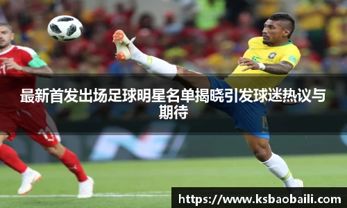 最新首发出场足球明星名单揭晓引发球迷热议与期待