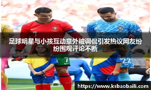 足球明星与小孩互动意外被调侃引发热议网友纷纷围观评论不断